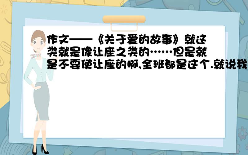 作文——《关于爱的故事》就这类就是像让座之类的……但是就是不要使让座的啊,全班都是这个.就说我看别人怎么样怎么样的,心里感觉很愧疚……没有题材,想个题目哈……