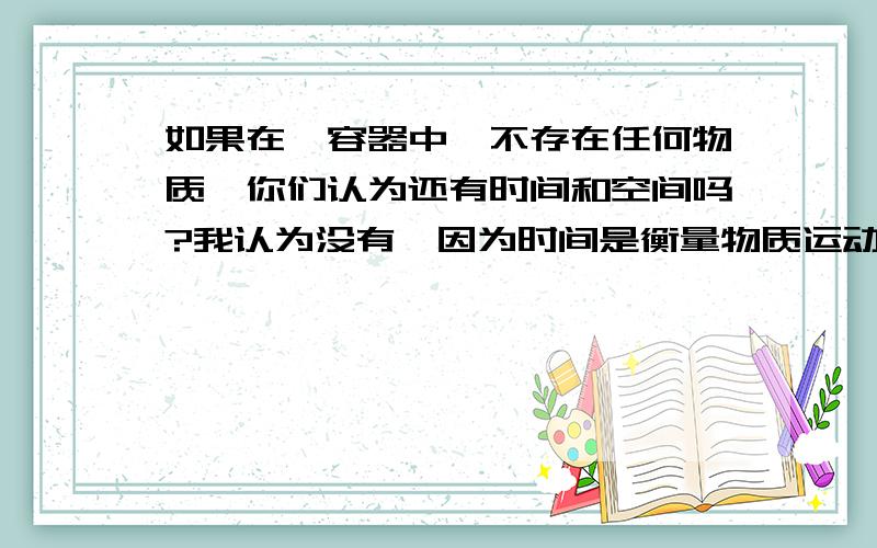 如果在一容器中,不存在任何物质,你们认为还有时间和空间吗?我认为没有,因为时间是衡量物质运动规律和运动态势的物理量,空间是衡量物质分布范围的物理量,时间和空间都依赖于物质而存