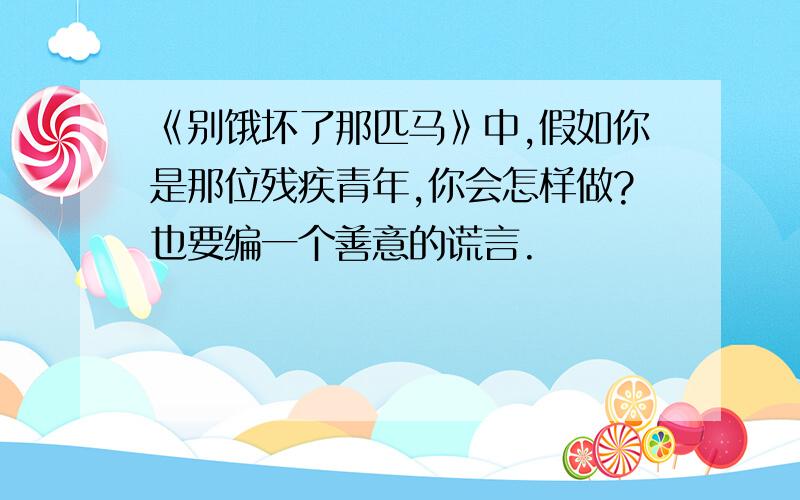 《别饿坏了那匹马》中,假如你是那位残疾青年,你会怎样做?也要编一个善意的谎言.