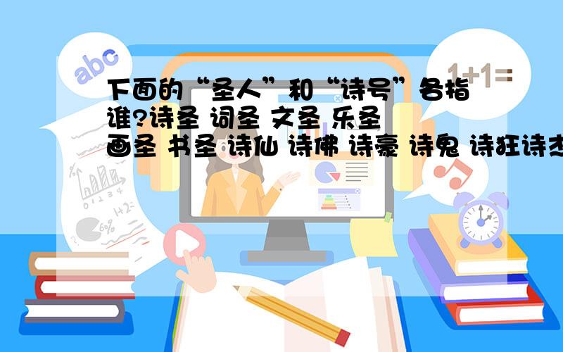 下面的“圣人”和“诗号”各指谁?诗圣 词圣 文圣 乐圣 画圣 书圣 诗仙 诗佛 诗豪 诗鬼 诗狂诗杰