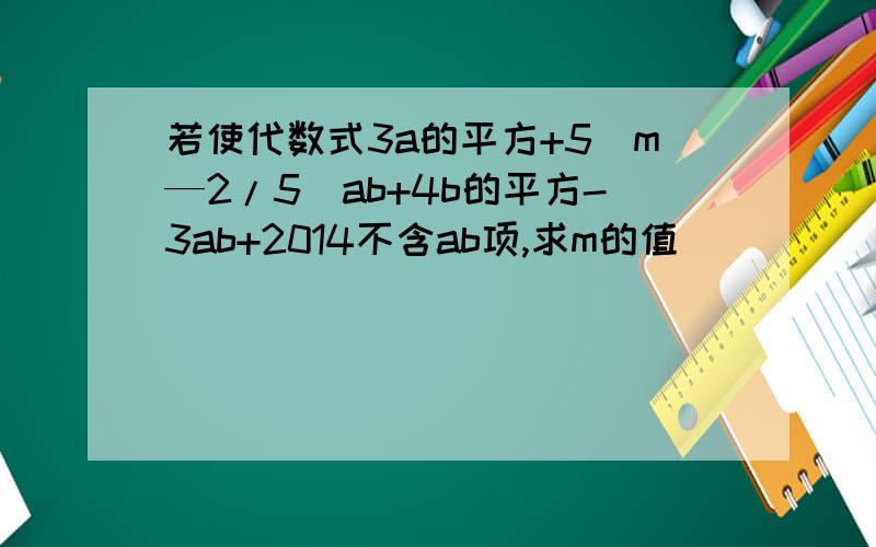 若使代数式3a的平方+5(m—2/5)ab+4b的平方-3ab+2014不含ab项,求m的值