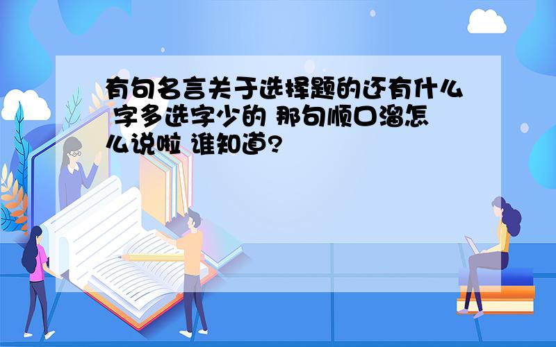 有句名言关于选择题的还有什么 字多选字少的 那句顺口溜怎么说啦 谁知道?