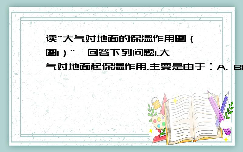 读“大气对地面的保温作用图（图1）”,回答下列问题1.大气对地面起保温作用，主要是由于：A. B1  C1   B. A1  C1   C.B1  B2   D.B2  C22.到达地面的A1比大气上界的A少，与之无关的因素是（    ）A.太