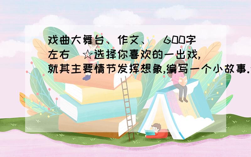 戏曲大舞台、作文、（600字左右）☆选择你喜欢的一出戏,就其主要情节发挥想象,编写一个小故事.☆在你看戏、听戏的过程中,你一定有些感想或者有趣的经历,把它们写下来.