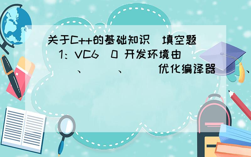 关于C++的基础知识（填空题）1：VC6．0 开发环境由（ ）、（ ）、（ ）优化编译器（ ）、（ ）集成调试器组成.2：开发一个C＋＋程序,可以分为（ ）、（ ）、（ ）和（ ）． 3：编译过程一