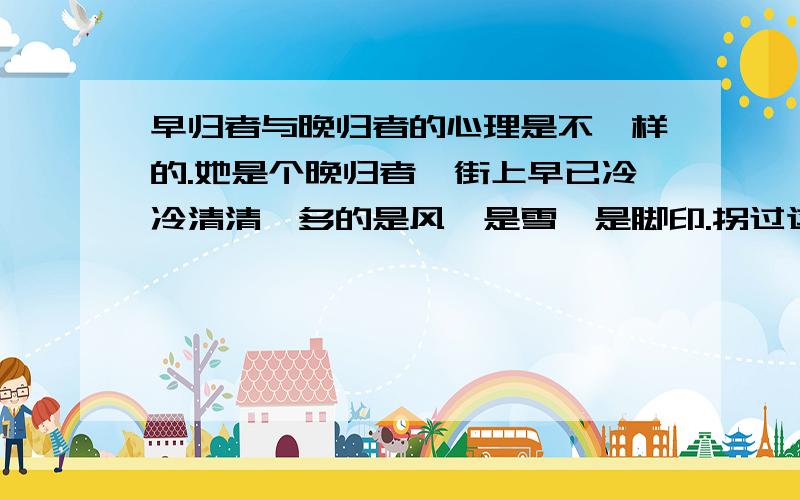 早归者与晚归者的心理是不一样的.她是个晚归者,街上早已冷冷清清,多的是风,是雪,是脚印.拐过这个弯,就可以看见大门了,她觉得心里跳得很急但愿门不要关.但愿……她觉得手脚冰凉.在大街