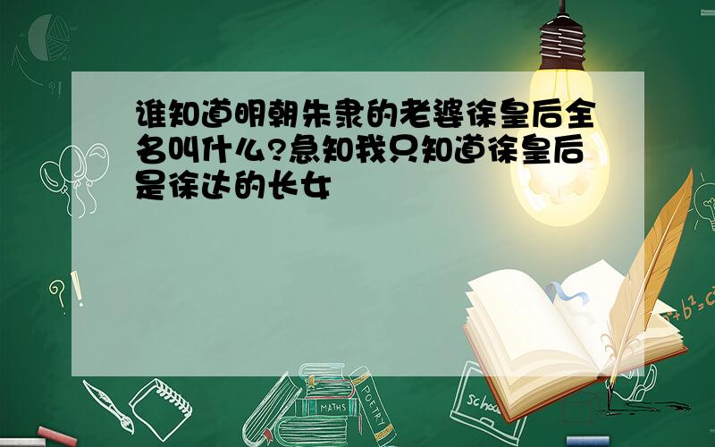 谁知道明朝朱隶的老婆徐皇后全名叫什么?急知我只知道徐皇后是徐达的长女