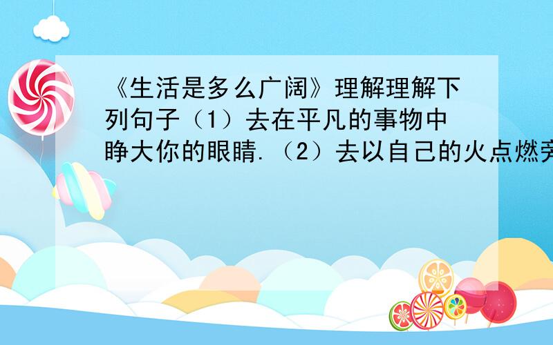 《生活是多么广阔》理解理解下列句子（1）去在平凡的事物中睁大你的眼睛.（2）去以自己的火点燃旁人的火.（3）去以心发现心.