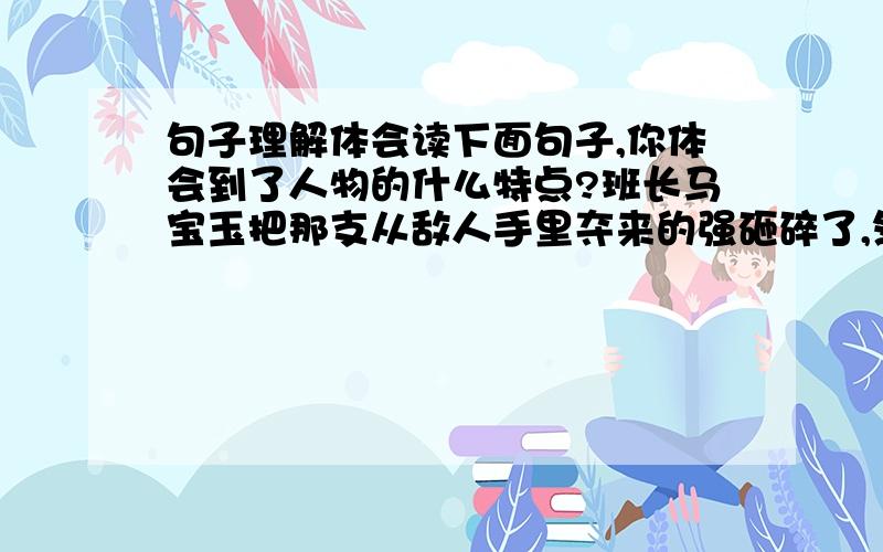 句子理解体会读下面句子,你体会到了人物的什么特点?班长马宝玉把那支从敌人手里夺来的强砸碎了,然后走到悬崖边上,像每次发起冲锋一样,第一个纵身跳下山谷.我体会到（ ）周瑜说我得吩