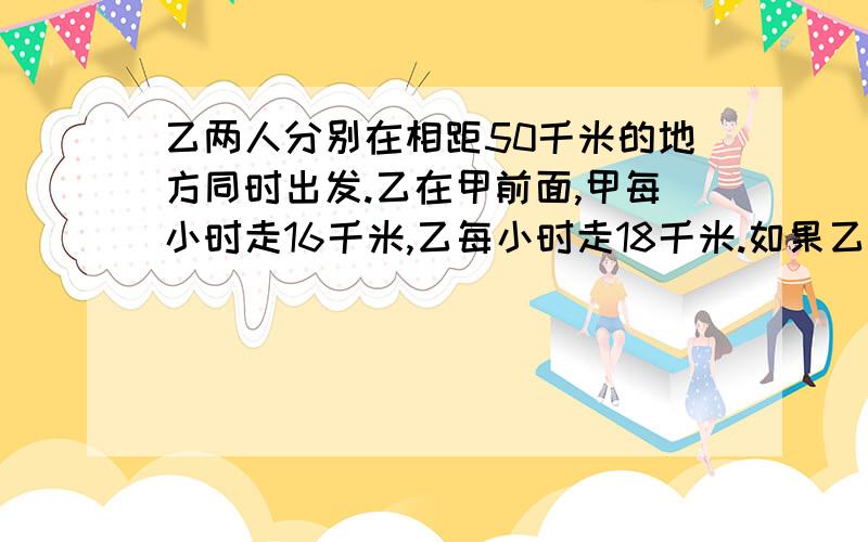 乙两人分别在相距50千米的地方同时出发.乙在甲前面,甲每小时走16千米,乙每小时走18千米.如果乙先走一个小时,问甲走多长时间后,俩人相距70千米!