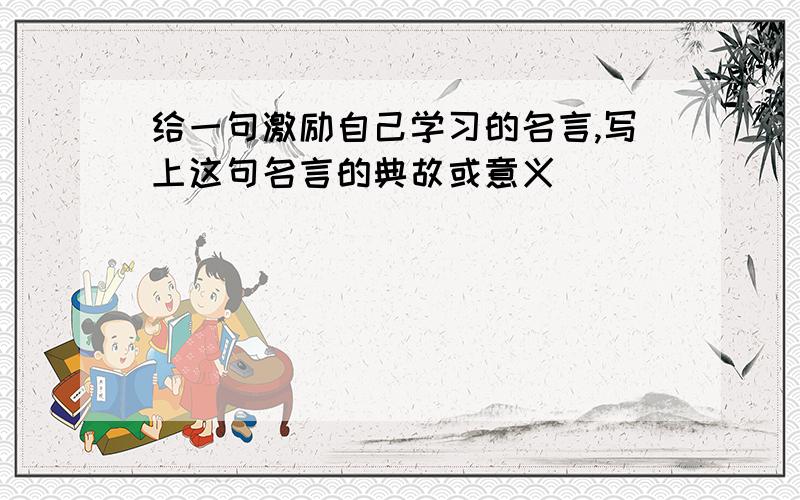 给一句激励自己学习的名言,写上这句名言的典故或意义