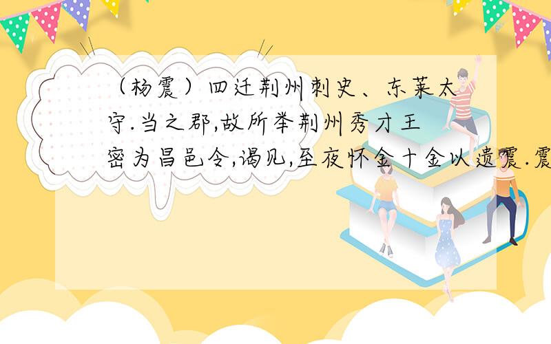 （杨震）四迁荆州刺史、东莱太守.当之郡,故所举荆州秀才王密为昌邑令,谒见,至夜怀金十金以遗震.震曰：“故人知君,君不知故人,何也?”密曰：“暮夜无知者.”震曰：“天知,神知,我知,子