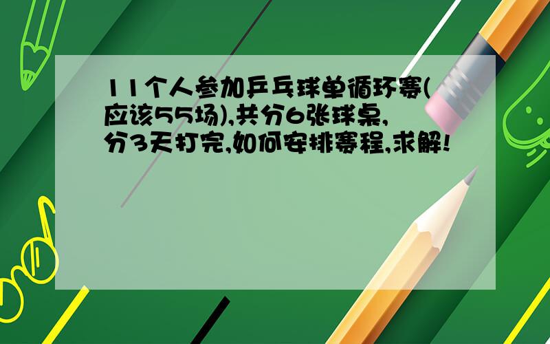 11个人参加乒乓球单循环赛(应该55场),共分6张球桌,分3天打完,如何安排赛程,求解!