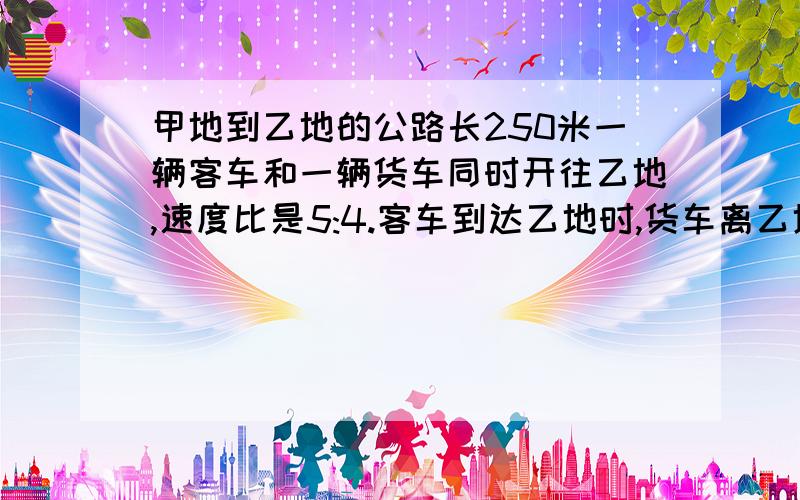 甲地到乙地的公路长250米一辆客车和一辆货车同时开往乙地,速度比是5:4.客车到达乙地时,货车离乙地还有多少千米?