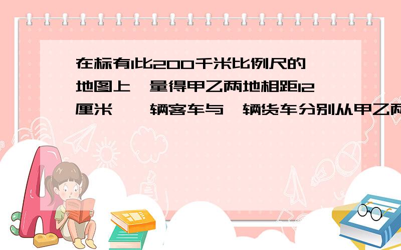 在标有1比200千米比例尺的地图上,量得甲乙两地相距12厘米,一辆客车与一辆货车分别从甲乙两地同时相向而行4小时后相遇.已知客车与货车的速度比是3比2,客车每小时行多少千米