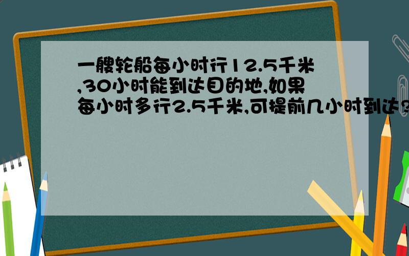 一艘轮船每小时行12.5千米,30小时能到达目的地,如果每小时多行2.5千米,可提前几小时到达?