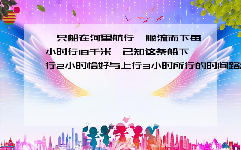 一只船在河里航行,顺流而下每小时行18千米,已知这条船下行2小时恰好与上行3小时所行的时间路程相等,求船速和水速.