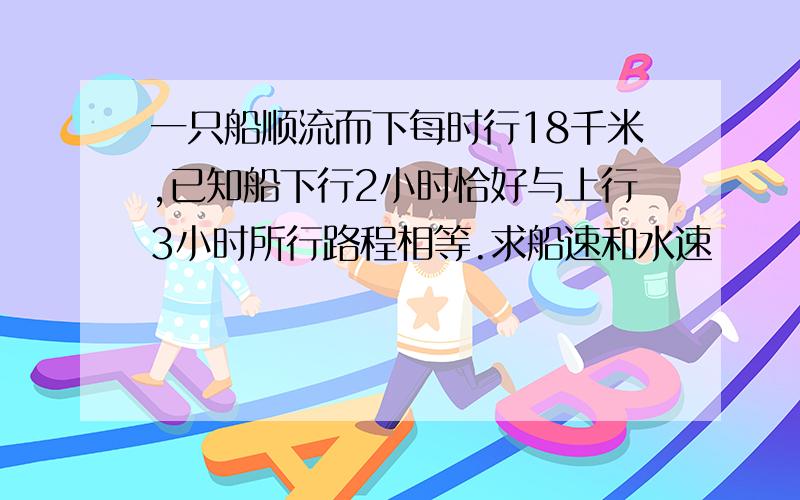 一只船顺流而下每时行18千米,已知船下行2小时恰好与上行3小时所行路程相等.求船速和水速