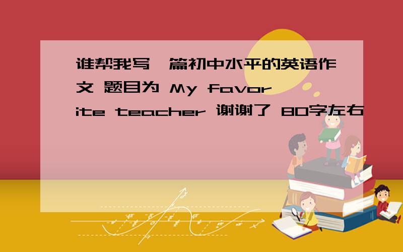 谁帮我写一篇初中水平的英语作文 题目为 My favorite teacher 谢谢了 80字左右