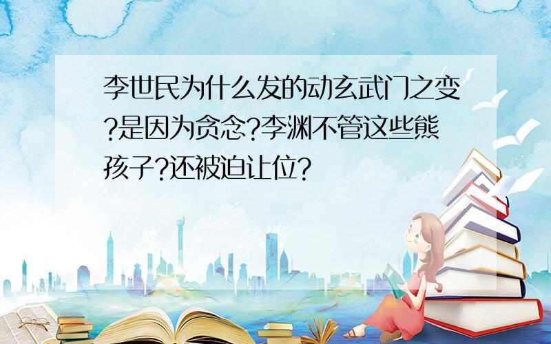 李世民为什么发的动玄武门之变?是因为贪念?李渊不管这些熊孩子?还被迫让位?