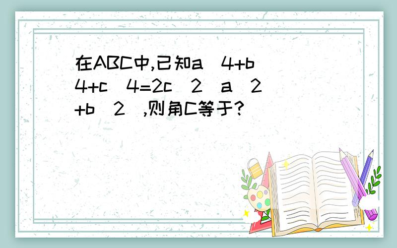 在ABC中,已知a^4+b^4+c^4=2c^2(a^2+b^2),则角C等于?