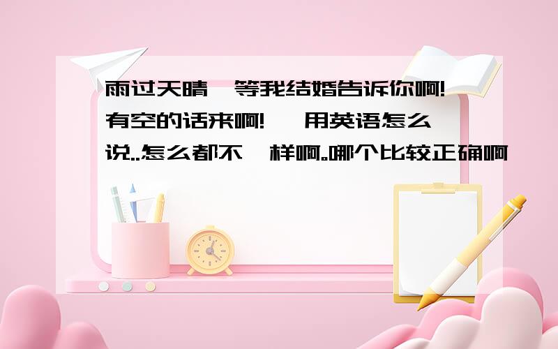 雨过天晴,等我结婚告诉你啊!有空的话来啊!… 用英语怎么说..怎么都不一样啊。哪个比较正确啊