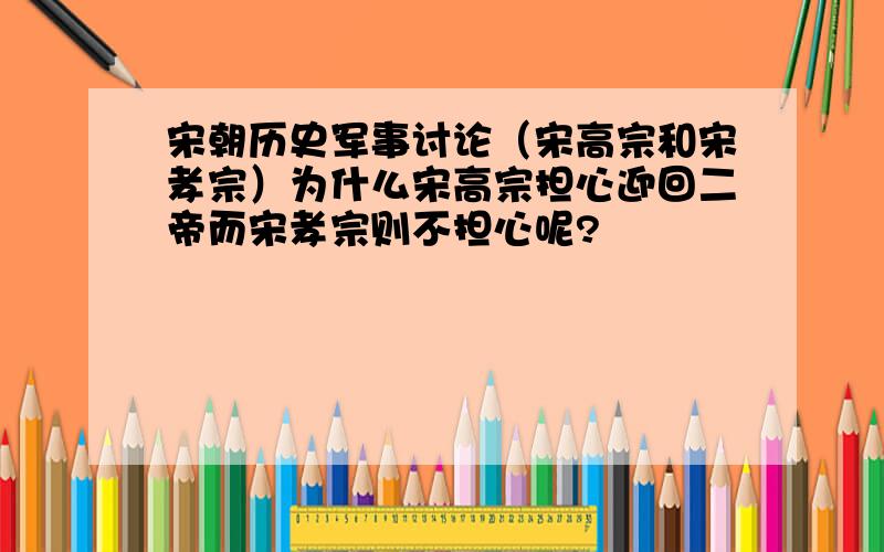 宋朝历史军事讨论（宋高宗和宋孝宗）为什么宋高宗担心迎回二帝而宋孝宗则不担心呢?