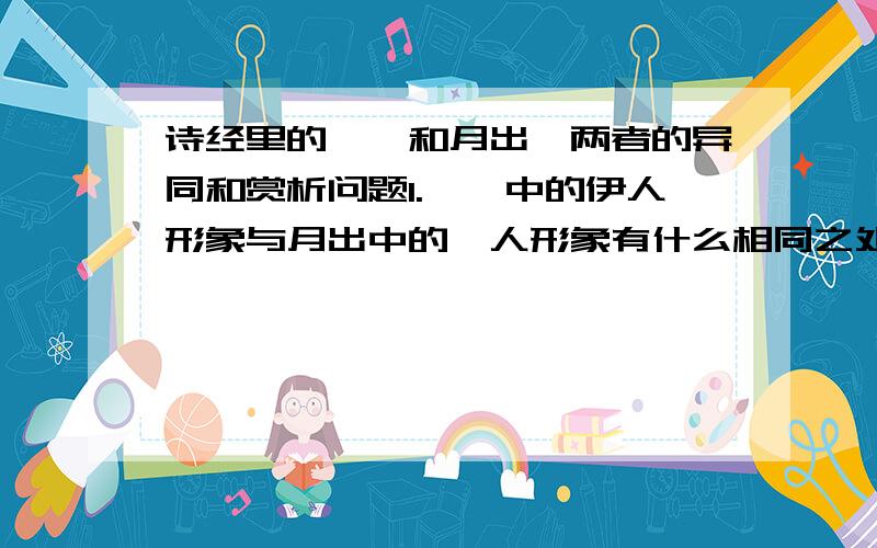 诗经里的蒹葭和月出,两者的异同和赏析问题1.蒹葭中的伊人形象与月出中的佼人形象有什么相同之处?其塑造人物形象有什么相同之处?其塑造人物形象的方法又有何不同?2.两诗都是怀人诗,两