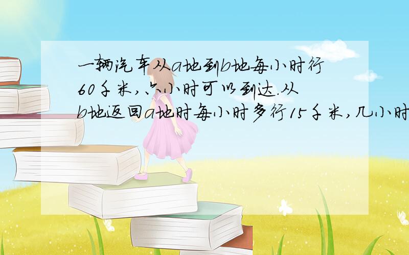 一辆汽车从a地到b地每小时行60千米,六小时可以到达.从b地返回a地时每小时多行15千米,几小时可以到达?用比例解