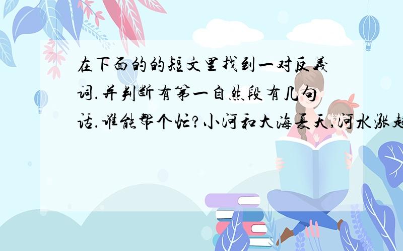 在下面的的短文里找到一对反义词.并判断有第一自然段有几句话.谁能帮个忙?小河和大海夏天,河水涨起来,河面变得更宽阔了.小河觉得自己大极了,洋洋得意地向前流去.他游到大海边,看到大