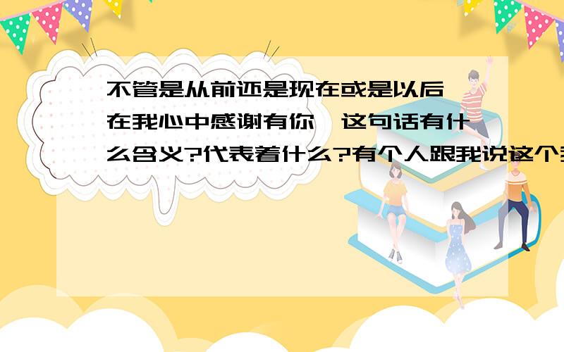 不管是从前还是现在或是以后,在我心中感谢有你,这句话有什么含义?代表着什么?有个人跟我说这个我不知道啥意思…