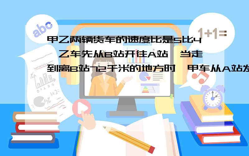 甲乙两辆货车的速度比是5比4,乙车先从B站开往A站,当走到离B站72千米的地方时,甲车从A站发车开往B站两车相遇时,乙车比甲车多行了45千米,那么A、B两站相距多少千米?