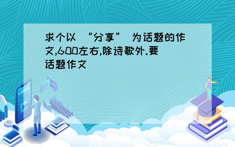 求个以 “分享” 为话题的作文,600左右,除诗歌外.要话题作文