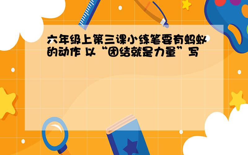 六年级上第三课小练笔要有蚂蚁的动作 以“团结就是力量”写