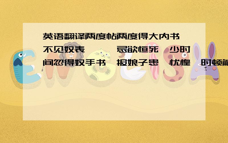 英语翻译两度帖两度得大内书,不见奴表,耶耶忌欲恒死,少时间忽得奴手书,报娘子患,忧惶一时顿解,欲似死而更生,今日已后,但头风发,信便即报耶耶.若少有疾患,即一一具报.今得辽东消息,录状