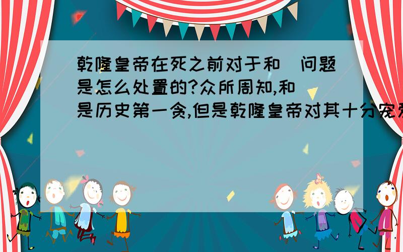 乾隆皇帝在死之前对于和珅问题是怎么处置的?众所周知,和珅是历史第一贪,但是乾隆皇帝对其十分宠爱,其在位期间对于和珅的贪污等罪行并不是不所知晓,但是一直睁一只眼,闭一只眼.但嘉庆