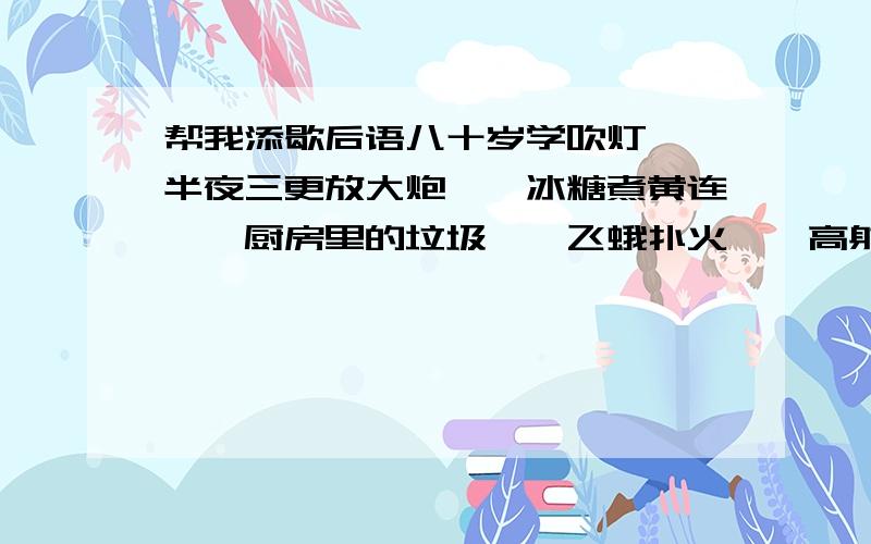 帮我添歇后语八十岁学吹灯——半夜三更放大炮——冰糖煮黄连——厨房里的垃圾——飞蛾扑火——高射炮打蚊子——______殃及鱼池______不可言传______不见森林满招损________一叶障目______