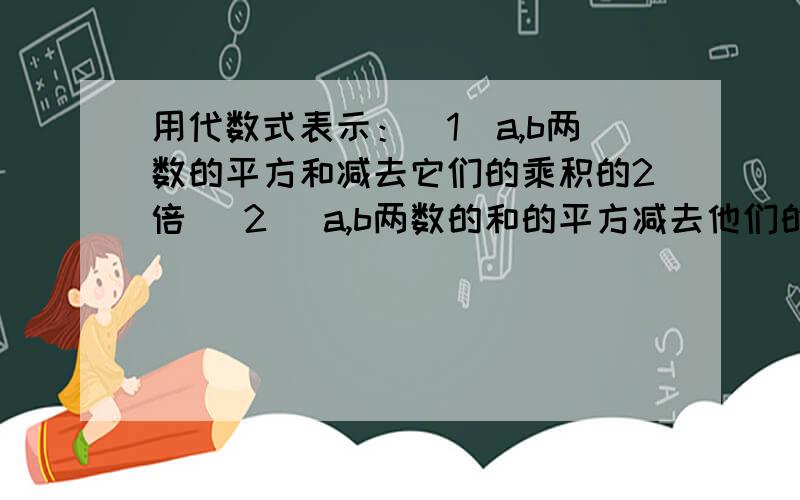 用代数式表示：（1）a,b两数的平方和减去它们的乘积的2倍 （2） a,b两数的和的平方减去他们的差的平方（3） a,b两数的和与它们的差的乘积