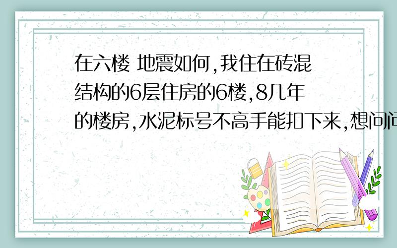 在六楼 地震如何,我住在砖混结构的6层住房的6楼,8几年的楼房,水泥标号不高手能扣下来,想问问大地震来的时候,站在那里能完的痛快点,谢了,站在哪里能完的痛快点，，