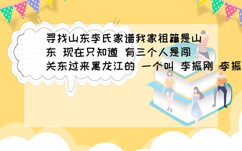 寻找山东李氏家谱我家祖籍是山东 现在只知道 有三个人是闯关东过来黑龙江的 一个叫 李振刚 李振常 第三个不知道姓名 着三个人都是家谱里的姓名 山东李氏家谱当中 有此三人的否