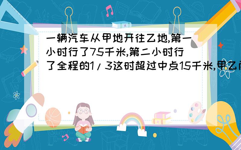 一辆汽车从甲地开往乙地,第一小时行了75千米,第二小时行了全程的1/3这时超过中点15千米,甲乙两地相距多