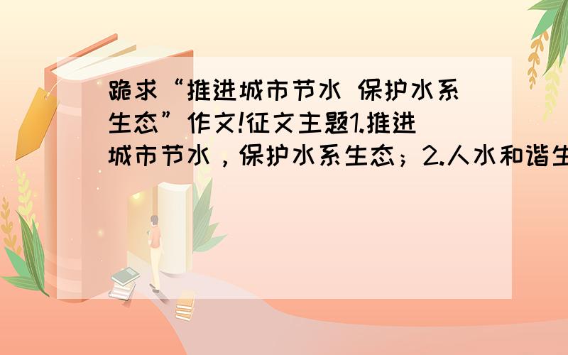 跪求“推进城市节水 保护水系生态”作文!征文主题1.推进城市节水，保护水系生态；2.人水和谐生态美，城市发展须节水；3.珍惜每滴清水，建设美丽城市；4.浪费用水可耻，节约用水光荣；