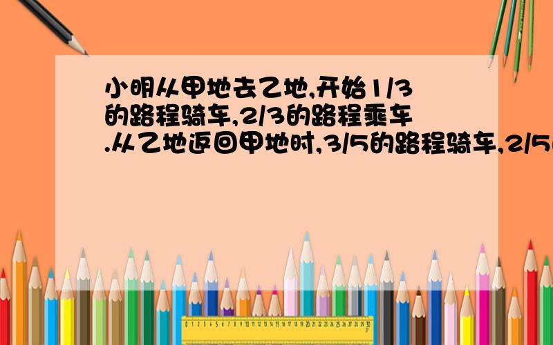 小明从甲地去乙地,开始1/3的路程骑车,2/3的路程乘车.从乙地返回甲地时,3/5的路程骑车,2/5的路程乘车,结果回来时比去时多用半小时.已知小明骑车每小时行12千米,乘车每小时行30千米.甲、乙两