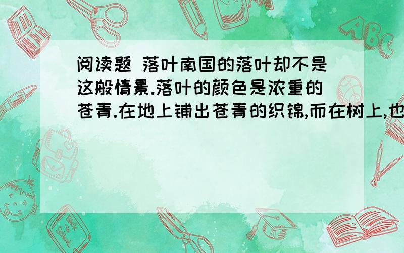 阅读题 落叶南国的落叶却不是这般情景.落叶的颜色是浓重的苍青.在地上铺出苍青的织锦,而在树上,也是浓重繁密的苍青色,教你抬头看不见一点蓝天的影子.可是,在这浓密的苍青的树冠上,你