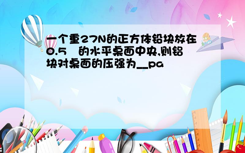 一个重27N的正方体铅块放在0.5㎡的水平桌面中央,则铝块对桌面的压强为__pa