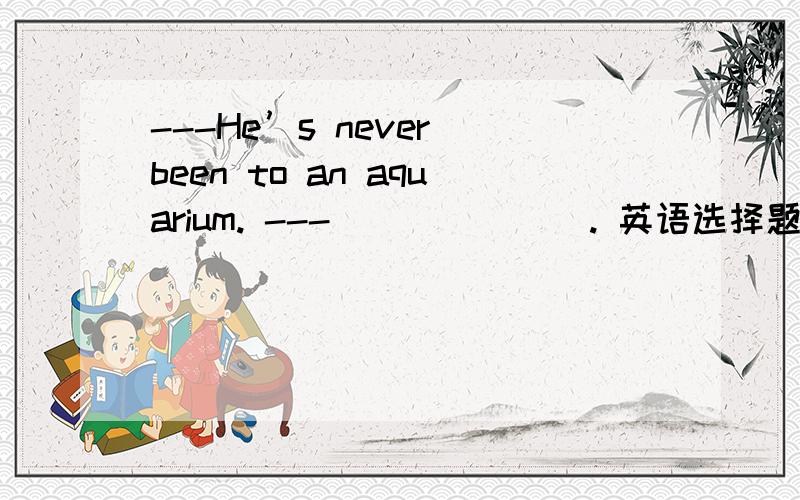 ---He’s never been to an aquarium. ---_______. 英语选择题A. Neither have I  B. Neither do I     C. I never too       D. I don’t too答案是A,请帮我分析一下,谢谢