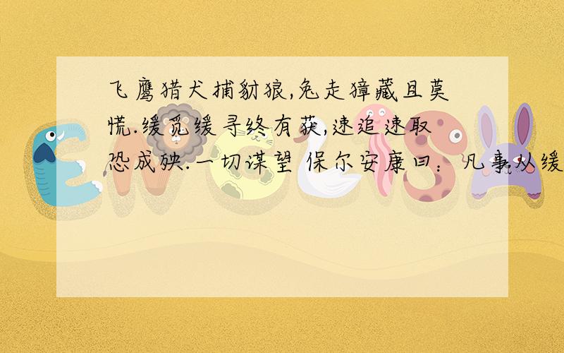 飞鹰猎犬捕豺狼,兔走獐藏且莫慌.缓觅缓寻终有获,速追速取恐成殃.一切谋望 保尔安康曰：凡事从缓 速则成殃