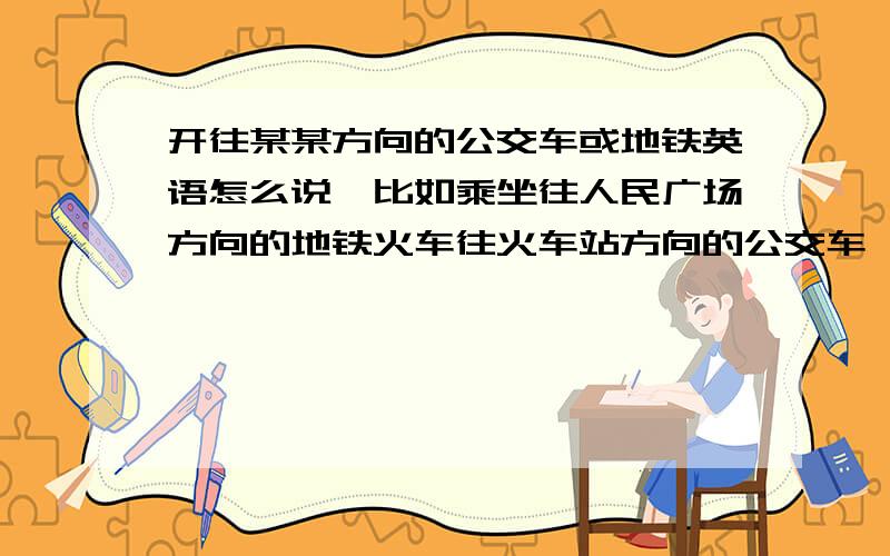 开往某某方向的公交车或地铁英语怎么说,比如乘坐往人民广场方向的地铁火车往火车站方向的公交车,