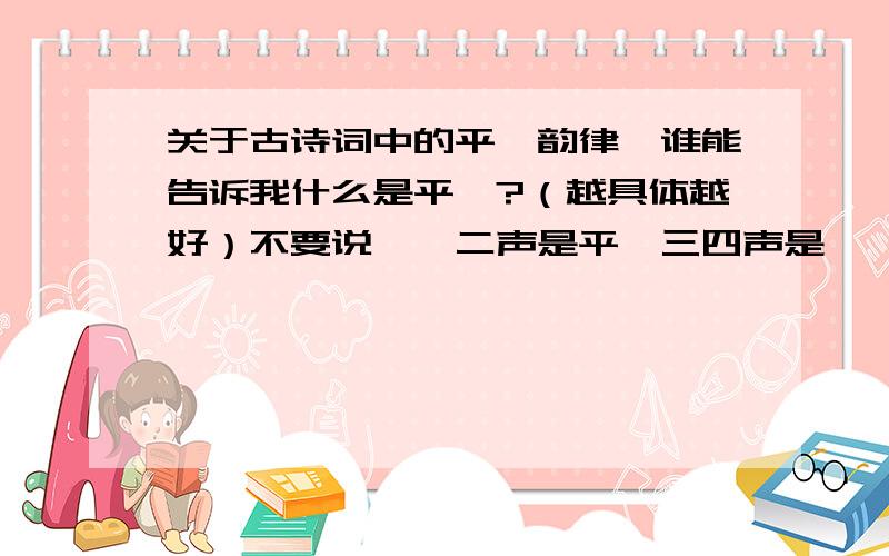 关于古诗词中的平仄韵律,谁能告诉我什么是平仄?（越具体越好）不要说一,二声是平,三四声是仄,说具体点吧!如果有几首词的韵律就更好了!感激不尽!我首先想知道什么是“平”,什么是“仄