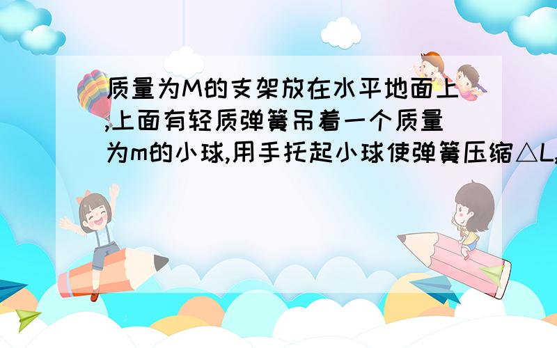 质量为M的支架放在水平地面上,上面有轻质弹簧吊着一个质量为m的小球,用手托起小球使弹簧压缩△L,然后放手,小球下落至加速度大小为a（a不等于零）时,支架对地面的压力大小可能为（ ）A